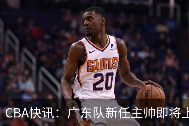 CBA快讯：广东队新任主帅即将上任，徐杰成其心头好！